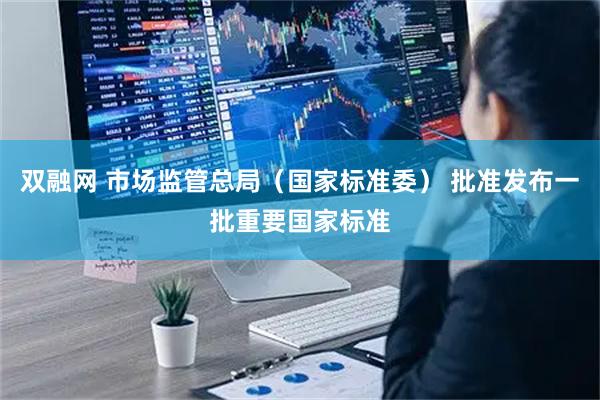 双融网 市场监管总局（国家标准委） 批准发布一批重要国家标准