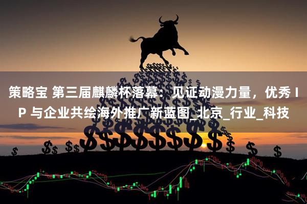 策略宝 第三届麒麟杯落幕：见证动漫力量，优秀 IP 与企业共绘海外推广新蓝图_北京_行业_科技