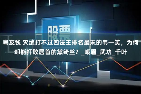 粤友钱 灭绝打不过四法王排名最末的韦一笑，为何却能打败居首的黛绮丝？_峨眉_武功_千叶