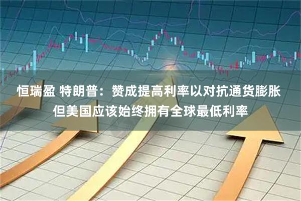 恒瑞盈 特朗普：赞成提高利率以对抗通货膨胀 但美国应该始终拥有全球最低利率